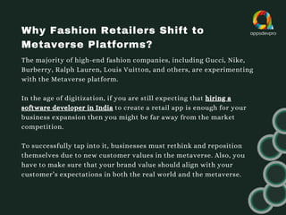 Why Fashion Retailers Shift to
Metaverse Platforms?
The majority of high-end fashion companies, including Gucci, Nike,
Burberry, Ralph Lauren, Louis Vuitton, and others, are experimenting
with the Metaverse platform.
In the age of digitization, if you are still expecting that hiring a
software developer in India to create a retail app is enough for your
business expansion then you might be far away from the market
competition.
To successfully tap into it, businesses must rethink and reposition
themselves due to new customer values in the metaverse. Also, you
have to make sure that your brand value should align with your
customer’s expectations in both the real world and the metaverse.
 