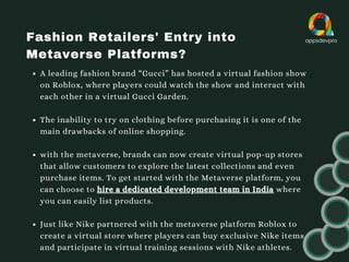 Fashion Retailers' Entry into
Metaverse Platforms?
A leading fashion brand “Gucci” has hosted a virtual fashion show
on Roblox, where players could watch the show and interact with
each other in a virtual Gucci Garden.
The inability to try on clothing before purchasing it is one of the
main drawbacks of online shopping.
with the metaverse, brands can now create virtual pop-up stores
that allow customers to explore the latest collections and even
purchase items. To get started with the Metaverse platform, you
can choose to hire a dedicated development team in India where
you can easily list products.
Just like Nike partnered with the metaverse platform Roblox to
create a virtual store where players can buy exclusive Nike items
and participate in virtual training sessions with Nike athletes.
 