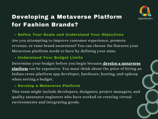 Developing a Metaverse Platform
for Fashion Brands?
Define Your Goals and Understand Your Objectives
Are you attempting to improve customer experience, promote
revenue, or raise brand awareness? You can choose the features your
Metaverse platform needs to have by defining your aims.
Understand Your Budget Limits
Determine your budget before you begin because develop a metaverse
platform can be expensive. You must think about the price of hiring an
Indian cross-platform app developer, hardware, hosting, and upkeep
when setting a budget.
Develop a Metaverse Platform
This team might include developers, designers, project managers, and
quality assurance engineers who have worked on creating virtual
environments and integrating goods.
 