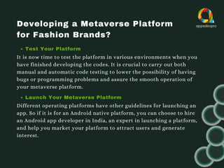 Developing a Metaverse Platform
for Fashion Brands?
Test Your Platform
It is now time to test the platform in various environments when you
have finished developing the codes. It is crucial to carry out both
manual and automatic code testing to lower the possibility of having
bugs or programming problems and assure the smooth operation of
your metaverse platform.
Launch Your Metaverse Platform
Different operating platforms have other guidelines for launching an
app. So if it is for an Android native platform, you can choose to hire
an Android app developer in India, an expert in launching a platform,
and help you market your platform to attract users and generate
interest.
 