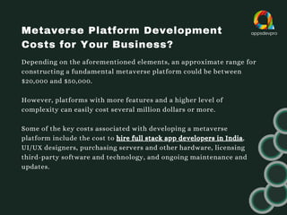 Metaverse Platform Development
Costs for Your Business?
Depending on the aforementioned elements, an approximate range for
constructing a fundamental metaverse platform could be between
$20,000 and $50,000.
However, platforms with more features and a higher level of
complexity can easily cost several million dollars or more.
Some of the key costs associated with developing a metaverse
platform include the cost to hire full stack app developers in India,
UI/UX designers, purchasing servers and other hardware, licensing
third-party software and technology, and ongoing maintenance and
updates.
 