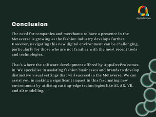 Conclusion
The need for companies and merchants to have a presence in the
Metaverse is growing as the fashion industry develops further.
However, navigating this new digital environment can be challenging,
particularly for those who are not familiar with the most recent tools
and technologies.
That's where the software development offered by AppsDevPro comes
in. We specialise in assisting fashion businesses and brands to develop
distinctive visual settings that will succeed in the Metaverse. We can
assist you in making a significant impact in this fascinating new
environment by utilising cutting-edge technologies like AI, AR, VR,
and 3D modelling.
 
