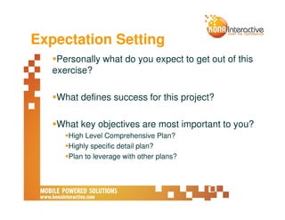 Expectation Setting
    Personally what do you expect to get out of this
   exercise?

    What defines success for this project?

    What key objectives are most important to you?
      High Level Comprehensive Plan?
      Highly specific detail plan?
      Plan to leverage with other plans?
 
