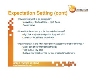 Expectation Setting (cont)
    How do you want to be perceived?
       Innovative – Cutting Edge - High Tech
       Conservative

    How risk tolerant are you for the mobile channel?
       High risk = try new things that likely will fail?
       Low risk = must have known ROI

    How important is the PR / Recognition aspect your mobile offerings?
       Major part of our marketing strategy
       Nice but not key goal
       Just provide great service for our prospects/customers
 