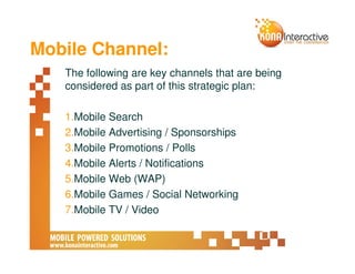 Mobile Channel:
   The following are key channels that are being
   considered as part of this strategic plan:

   1.Mobile Search
   2.Mobile Advertising / Sponsorships
   3.Mobile Promotions / Polls
   4.Mobile Alerts / Notifications
   5.Mobile Web (WAP)
   6.Mobile Games / Social Networking
   7.Mobile TV / Video
 