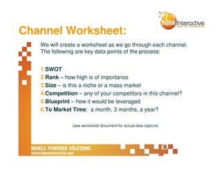 Channel Worksheet:
   We will create a worksheet as we go through each channel.
   The following are key data points of the process:


   1.SWOT
   2.Rank – how high is of importance
   3.Size – is this a niche or a mass market
   4.Competition – any of your competitors in this channel?
   5.Blueprint – how it would be leveraged
   6.To Market Time: a month, 3 months, a year?

               (see worksheet document for actual data capture)
 