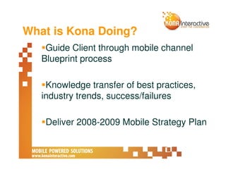 What is Kona Doing?
    Guide Client through mobile channel
   Blueprint process

    Knowledge transfer of best practices,
   industry trends, success/failures

    Deliver 2008-2009 Mobile Strategy Plan
 