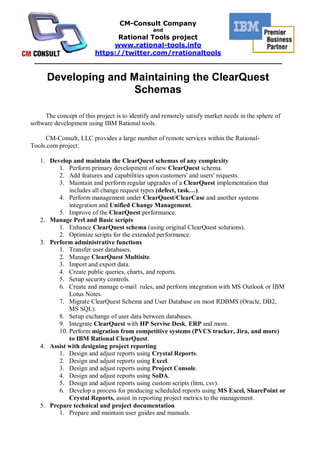 CM-Consult Company
                                                and
                    Rational Tools project
                   www.rational-tools.info
              https://twitter.com/rrationaltools
 ______________________________________________________

      Developing and Maintaining the ClearQuest
                      Schemas

     The concept of this project is to identify and remotely satisfy market needs in the sphere of
software development using IBM Rational tools.

     CM-Consult, LLC provides a large number of remote services within the Rational-
Tools.com project:

   1. Develop and maintain the ClearQuest schemas of any complexity
         1. Perform primary development of new ClearQuest schema.
         2. Add features and capabilities upon customers' and users' requests.
         3. Maintain and perform regular upgrades of a ClearQuest implementation that
             includes all change request types (defect, task…).
         4. Perform management under ClearQuest/ClearCase and another systems
             integration and Unified Change Management.
         5. Improve of the ClearQuest performance.
   2. Manage Perl and Basic scripts
         1. Enhance ClearQuest schema (using original ClearQuest solutions).
         2. Optimize scripts for the extended performance.
   3. Perform administrative functions
         1. Transfer user databases.
         2. Manage ClearQuest Multisite.
         3. Import and export data.
         4. Create public queries, charts, and reports.
         5. Setup security controls.
         6. Create and manage e-mail rules, and perform integration with MS Outlook or IBM
             Lotus Notes.
         7. Migrate ClearQuest Schema and User Database on most RDBMS (Oracle, DB2,
             MS SQL).
         8. Setup exchange of user data between databases.
         9. Integrate ClearQuest with HP Servise Desk, ERP and more.
         10. Perform migration from competitive systems (PVCS tracker, Jira, and more)
             to IBM Rational ClearQuest.
   4. Assist with designing project reporting
         1. Design and adjust reports using Crystal Reports.
         2. Design and adjust reports using Excel.
         3. Design and adjust reports using Project Console.
         4. Design and adjust reports using SoDA.
         5. Design and adjust reports using custom scripts (htm, csv).
         6. Develop a process for producing scheduled reports using MS Excel, SharePoint or
             Crystal Reports, assist in reporting project metrics to the management.
   5. Prepare technical and project documentation
         1. Prepare and maintain user guides and manuals.
 
