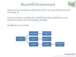 www.quantinsti.com
CONFIDENTIAL. NOT TO BE SHARED OUTSIDE WITHOUT WRITTEN CONSENT.
Blueshift Environment
Data contains everything needed to feed data: current(), history(), as well
as current_dt
Context contains everything else: Portfolio (context.portfolio), account
(context.account), calendar (trading_calendar)
See here for more details
Context
trading_calendar
tz(), open_time()
etc.
account leverage, etc.
portfolio positions
asset, amount
etc.
 