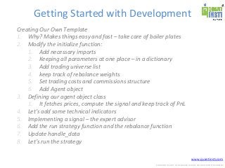 www.quantinsti.com
CONFIDENTIAL. NOT TO BE SHARED OUTSIDE WITHOUT WRITTEN CONSENT.
Getting Started with Development
Creating Our Own Template
1. Why? Makes things easy and fast – take care of boiler plates
2. Modify the initialize function:
1. Add necessary imports
2. Keeping all parameters at one place – in a dictionary
3. Add trading universe list
4. keep track of rebalance weights
5. Set trading costs and commissions structure
6. Add Agent object
3. Defining our agent object class
1. It fetches prices, compute the signal and keep track of PnL
4. Let’s add some technical indicators
5. Implementing a signal – the expert advisor
6. Add the run strategy function and the rebalance function
7. Update handle_data
8. Let’s run the strategy
 