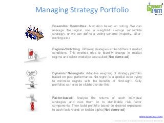 www.quantinsti.com
CONFIDENTIAL. NOT TO BE SHARED OUTSIDE WITHOUT WRITTEN CONSENT.
Managing Strategy Portfolio
Ensemble/ Committee: Allocation based on voting. We can
average the signal, use a weighted average (ensemble
strategy), or we can define a voting scheme (majority, all-or-
nothing etc.)
Regime-Switching: Different strategies exploit different market
conditions. This method tries to identify change in market
regime and select model(s) best suited [Not demo-ed]
Dynamic/ No-regrets: Adaptive weighing of strategy portfolio
based on past performance. No-regret is a special case trying
to minimize regrets with the benefits of hind-sight. Kelly
portfolios can also be clubbed under this
Factor-based: Analyze the returns of each individual
strategies and cast them in to identifiable risk factor
components. Then build portfolio based on desired exposures
to each factors and/ or isolate alpha [Not demo-ed]
 