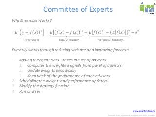 www.quantinsti.com
CONFIDENTIAL. NOT TO BE SHARED OUTSIDE WITHOUT WRITTEN CONSENT.
Committee of Experts
Why Ensemble Works?
𝐸 𝑦 − 𝑓 𝑥 2 = 𝐸 𝑓 𝑥 − 𝑓(𝑥) 2 + 𝐸 𝑓 𝑥 2 − 𝐸 𝑓 𝑥 2 + 𝜎2
Primarily works through reducing variance and improving forecast!
1. Adding the agent class – takes in a list of advisors
1. Computes the weighted signals from panel of advisors
2. Update weights periodically
3. Keep track of the performance of each advisors
2. Scheduling the weights and performance updaters
3. Modify the strategy function
4. Run and see
Total Error Bias/ Accuracy Variance/ Stability
 