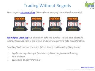 www.quantinsti.com
CONFIDENTIAL. NOT TO BE SHARED OUTSIDE WITHOUT WRITTEN CONSENT.
Trading Without Regrets
How to play slot-machines? How about many of them simultaneously?
No-Regret Learning: An allocation scheme ‘similar’ to the best portfolio.
A large learning rate is exploitive and a small learning rate is explorative.
Smells of both mean-reversion (short-term) and trending (long-term)
1. Implementing the logic (we already have performance history)
2. Run and see
3. Switching to Kelly Portfolio
 