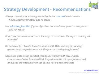 www.quantinsti.com
CONFIDENTIAL. NOT TO BE SHARED OUTSIDE WITHOUT WRITTEN CONSENT.
Strategy Development - Recommendations
Always save all your strategy variables in the `context` environment
- helps tracking variables and re-starts
Use schedule_function if your algo does not need to respond to every bars
- will run faster
Good practice to check account leverage to make sure the algo is running as
intended
Do not over-fit – build a hypothesis and test. Data-mining (p-hacking)
generates good performance in the past and bad going forward
Check the stats in the backtest results. A strategy with low Sharpe,
concentrated wins (low stability), large downside risks (negative skew),
and large drawdowns and high beta is not a good candidate
 