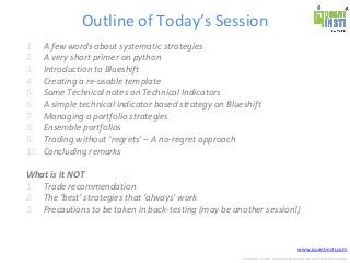 www.quantinsti.com
CONFIDENTIAL. NOT TO BE SHARED OUTSIDE WITHOUT WRITTEN CONSENT.
Outline of Today’s Session
1. A few words about systematic strategies
2. A very short primer on python
3. Introduction to Blueshift
4. Creating a re-usable template
5. Some Technical notes on Technical Indicators
6. A simple technical indicator based strategy on Blueshift
7. Managing a portfolio strategies
8. Ensemble portfolios
9. Trading without ‘regrets’ – A no-regret approach
10. Concluding remarks
What is it NOT
1. Trade recommendation
2. The ‘best’ strategies that ‘always’ work
3. Precautions to be taken in back-testing (may be another session!)
 