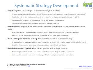 www.quantinsti.com
CONFIDENTIAL. NOT TO BE SHARED OUTSIDE WITHOUT WRITTEN CONSENT.
Systematic Strategy Development
 Inputs: Input to the strategies can come in many flavours1 like
 Price/ returns and it’s transformation. Most of the common technical indicators are transformation of price returns2
 Positioning information – volumes and open interest data and participant-wise positioning data if available
 Fundamental information –macro-economic information, company fundamentals
 Non-market information: Example twitter sentiments, analysts ratings etc.
 Trading Rules/ Logic: Can be either based on trader’s hypothesis or inferred (learned) from
data
 Form hypothesis (e.g. moving average cross-over signals change in trends) and test – traditional approach
 Feed data to infer rules (the subject matter of machine learning and artificial intelligence)
 Back-testing and Forward-testing: A crucial step and often over-looked step.
 A good platform to guard against biases : data-mining bias, survivorship bias, market-impact modeling, look-ahead bias
 Should be flexible, event-driven (to avoid look-ahead bias) and with built-in analytics
 Portfolio Creation/ Optimization: Never go all-in with a single strategy
 Two strategies better than one – if they are uncorrelated (in terms of signals and/ or performance)
 Various methods exists – ensemble, traditional portfolio theory, dynamic portfolio allocation etc.
1. Ideally sources should be disparate, uncorrelated and relevant.
2. For further technical details see here.
 