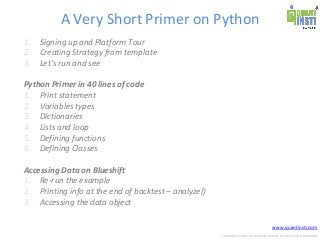www.quantinsti.com
CONFIDENTIAL. NOT TO BE SHARED OUTSIDE WITHOUT WRITTEN CONSENT.
A Very Short Primer on Python
1. Signing up and Platform Tour
2. Creating Strategy from template
3. Let’s run and see
Python Primer in 40 lines of code
1. Print statement
2. Variables types
3. Dictionaries
4. Lists and loop
5. Defining functions
6. Defining Classes
Accessing Data on Blueshift
1. Re-run the example
2. Printing info at the end of backtest – analyze()
3. Accessing the data object
 