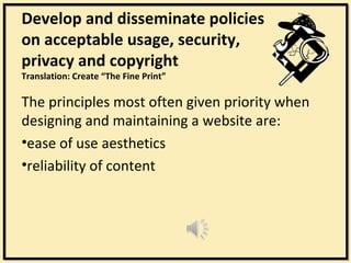 Develop and disseminate policies
on acceptable usage, security,
privacy and copyright
Translation: Create “The Fine Print”

The principles most often given priority when
designing and maintaining a website are:
•ease of use aesthetics
•reliability of content
 