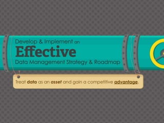 Develop and Implement an Effective Data Management Strategy and Roadmap 
Treat data as an asset and gain a competitive advantage. 
This research is designed for Chief Data Officers or Data Managers seeking to create a formal data strategy and plans for improving the performance of their 
organization’s Data Management disciplines. 
Ensure your data is an asset rather than a liability with proper management. Allow your organization to become an analytic competitor by using their data as a 
competitive advantage. 
Risks from mismanaging your data: 
Lost revenue opportunities. 
Profit losses. 
Poor brand stewardship and civil suits. 
Regulatory fines and external audits. 
The question no longer is; “Does your organization use data?”, but “How can your organization use data as a competitive advantage?” 
Embrace the 80:20 rule. Reviewing 20% of the business will reveal 80% of the Data Management issues and help balance gaining an accurate reading within the 
project’s scope and schedule. 
Data Management strategies are irrelevant if they fail to meet the business’s data needs. Assess and understand the needs of your organization and its current 
capabilities before planning your strategy. 
It all starts and ends with Data Governance. At a minimum, invest in Data Governance initiatives. 
Start with initiatives that are set up for success through focusing on initiatives with controlled scope and measurable outcomes. Focus on planning and control 
initiatives to ensure a strong foundation for your process. 
An organization’s strategic vision and the competitive landscape in which they are operating are not static; review and adapt your Data Management strategy and 
operations to adjust with the changing environment. 
Valuable statistics: 
A survey by MIT’s Centre for Digital Business found that firms that adopted a data-driven approach to decision making are about 5% more productive and profitable 
than their competitors. 
“A company’s data is perceived to represent some 37% of the worth of their organization.” 
Global Data Management Survey, PriceWaterhouseCoopers 
Step Insight (or Description if no insight is present) 
Identify the value of data for your organization and recognize how an increase in governance and management can allow data to serve as a competitive advantage 
and driver for the organization’s growth. 
Outline the intent and scope of your Data Management strategy project to ensure that the project realizes its central objectives of delivering business value. 
Conduct a business and technical assessment to identify the business’s needs regarding data and IT’s current data management capabilities. 
Select the building blocks for your initiatives that will establish the planning and controls that will best address your performance gaps. 
Create your roadmap to include the strategic initiatives that will best address the priority gaps and opportunities highlighted by the business. 
Monitor-Review-Improve 
If data is not managed on an ongoing basis – where reviews and updates are applied – it will become outdated and lose its value to the organization. 
 