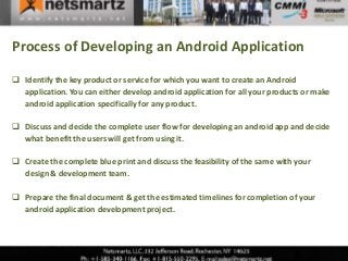 Process of Developing an Android Application

 Identify the key product or service for which you want to create an Android
  application. You can either develop android application for all your products or make
  android application specifically for any product.

 Discuss and decide the complete user flow for developing an android app and decide
  what benefit the users will get from using it.

 Create the complete blue print and discuss the feasibility of the same with your
  design & development team.

 Prepare the final document & get the estimated timelines for completion of your
  android application development project.
 