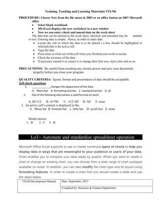 Training, Teaching and Learning Materials( TTLM)
TTLM Development Manual Date: September ,2017
Compiled by: Business & Finance Department
PROCEDURE: Choose New from the file menu in 2003 or on office button on 2007 Microsoft
office
 Select blank workbook
 MS-Excel displays the new worksheet in a new window
 Now we can enter, check and amend data on the work sheet
The data that can be entered in the work sheet, checked, and amended may be number
or text. Entering data is simple. Hence, in order to enter data:
 Locate the cell in which the data is to be placed ( a box should be highlighted or
selected) that is the active cell.
 Type the data
 Press enter or click out of the cell when you finished your work or action.
 Check the accuracy of the data
 If necessary amend it or correct it or change their font size, style color and so on.
PRECAUTIONS: Be careful from touching any electric power and save your documents
properly before you close your program.
QUALITY CRITERIA: layout, format and presentation of data should be acceptable.
Self check questions
1. _____________changes the appearance of the data.
A. Menu bar B. formatting tool bar C. standard tool bar D. all
2. Out of the following alternatives a valid formula on excel
A. B2+C2 B. A1*B1 C. =C2+D2 D. All E. none
3. An active cell’s content is displayed in the:
A. Menu bar B. formula bar c. little bar D. scroll box E. none
Model answer
1. B 2. C 3. B
Lo3:- Automate and standardize spreadsheet operation
Microsoft Office Excel supports to use or create numerous types of charts to help you
display data in ways that are meaningful to your audience or users of your data.
Chart enables you to compare your data easily by graphs. When you want to create a
chart or change an existing chart, you can choose from a wide range of chart subtypes
available on excel. In addition, you can also modify the chart type and its layout using
formatting features. In order to create a chart first you should create a table and use
the steps below.
 