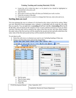 Training, Teaching and Learning Materials( TTLM)
TTLM Development Manual Date: September ,2017
Compiled by: Business & Finance Department
 Locate the cell in which the data is to be placed (a box should be highlighted or
selected) that is the active cell.
 Type the data
 Press enter or click out of the cell when you finished your work or action.
 Check the accuracy of the data
 If necessary amend it or correct it or change their font size, style color and so on.
Sorting data on excel
You can rearrange the rows or columns of a list based on the values in the list by sorting. When
you sort, Microsoft Excel rearranges rows, columns, or individual cells by using the sort order
that you specify. You can sort lists in ascending (1 to 9 or A to Z) or descending (9 to 1 or Z
to A) order, and sort based on the contents of one or more columns (sort keys). If you use three
sort keys, first the cells will be sorted by the value of the first sort key, the cells which contain
the same value of the first sort key will be sorted by the second sort key and cells which have the
same value of the first and second sort key will be sorted by the third sort key.
To sort data in cells
 Select the cells (rows or columns) you want to sort. Including headings if there are.
 Choose sort from data menu and see the image below
 Sort by name
 Then by basic salary
 Then by bonus
 Click OK
 