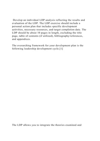 Develop an individual LDP analysis reflecting the results and
evaluation of the LDP. The LDP exercise should include a
personal action plan that includes specific development
activities, necessary resources, and target completion date. The
LDP should be about 10 pages in length, excluding the title
page, table of contents (if utilized), bibliography/references,
and appendices.
The overarching framework for your development plan is the
following leadership development cycle.[1]
The LDP allows you to integrate the theories examined and
 