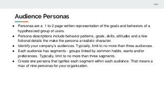 Audience Personas
● Personas are a 1 to 2 page written representation of the goals and behaviors of a
hypothesized group of users.
● Persona descriptions include behavior patterns, goals, skills, attitudes and a few
fictional details the make the persona a realistic character.
● Identify your company’s audiences. Typically, limit to no more than three audiences.
● Each audience has segments - groups linked by common habits, wants and/or
preferences. Typically, limit to no more than three segments.
● Create one persona that typifies each segment within each audience. That means a
max of nine personas for your organization.
 