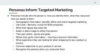 Personas Inform Targeted Marketing
● Personas include who the person is, how you identify them, what they value and
how you speak to them:
○ Demographic Information: benefits offline and online targeted marketing
○ Job Level / Seniority: crucial for B2B companies
○ What their typical day looks like
○ Select a stock image to reflect that person
○ Their pain points, values and goals
○ Where they go for information – how they consume information
○ What experience they are looking for when shopping for your product or
service
○ Common objections to your product or service
○ Recognize the persona when you encounter them
 