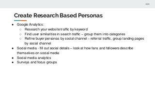 Create Research Based Personas
● Google Analytics:
○ Research your website traffic by keyword
○ Find user similarities in search traffic – group them into categories
○ Refine buyer personas by social channel – referral traffic, group landing pages
by social channel
● Social media - fill out social details – look at how fans and followers describe
themselves on social media
● Social media analytics
● Surveys and focus groups
 
