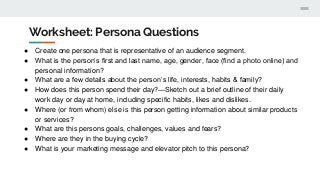 Worksheet: Persona Questions
● Create one persona that is representative of an audience segment.
● What is the person’s first and last name, age, gender, face (find a photo online) and
personal information?
● What are a few details about the person’s life, interests, habits & family?
● How does this person spend their day?—Sketch out a brief outline of their daily
work day or day at home, including specific habits, likes and dislikes.
● Where (or from whom) else is this person getting information about similar products
or services?
● What are this persons goals, challenges, values and fears?
● Where are they in the buying cycle?
● What is your marketing message and elevator pitch to this persona?
 