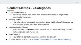 Content Metrics – 4 Categories
● Consumption Metrics
○ How many people consumed your content? Measured as page views,
downloads, views, etc.
● Sharing Metrics
○ How often do consumers of your content share it with others? Measured as
likes, shares, tweets, retweets, and backlinks.
● Lead generation Metrics
○ How often do content consumers turn into leads? Measured using contact
forms, signups, registration, etc.
● Sales Metrics
○ How often do content consumers turn into customers?
● Content Metrics – ROI: look at metrics by the type of content you’re producing:
 