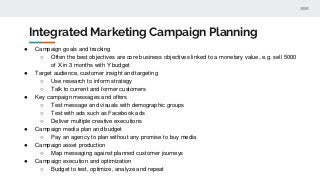 Integrated Marketing Campaign Planning
● Campaign goals and tracking
○ Often the best objectives are core business objectives linked to a monetary value, e.g. sell 5000
of X in 3 months with Y budget
● Target audience, customer insight and targeting
○ Use research to inform strategy
○ Talk to current and former customers
● Key campaign messages and offers
○ Test message and visuals with demographic groups
○ Test with ads such as Facebook ads
○ Deliver multiple creative executions
● Campaign media plan and budget
○ Pay an agency to plan without any promise to buy media
● Campaign asset production
○ Map messaging against planned customer journeys
● Campaign execution and optimization
○ Budget to test, optimize, analyze and repeat
 