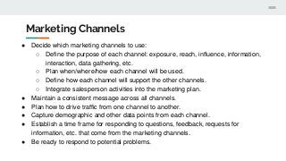 Marketing Channels
● Decide which marketing channels to use:
○ Define the purpose of each channel: exposure, reach, influence, information,
interaction, data gathering, etc.
○ Plan when/where/how each channel will be used.
○ Define how each channel will support the other channels.
○ Integrate salesperson activities into the marketing plan.
● Maintain a consistent message across all channels.
● Plan how to drive traffic from one channel to another.
● Capture demographic and other data points from each channel.
● Establish a time frame for responding to questions, feedback, requests for
information, etc. that come from the marketing channels.
● Be ready to respond to potential problems.
 