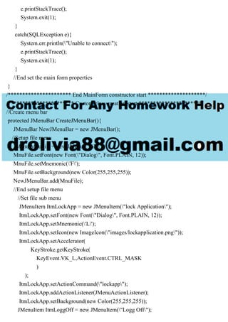 e.printStackTrace();
System.exit(1);
}
catch(SQLException e){
System.err.println("Unable to connect");
e.printStackTrace();
System.exit(1);
}
//End set the main form properties
}
/********************** End MainForm constructor start ********************/
/*********************** Custom class creation start **********************/
//Create menu bar
protected JMenuBar CreateJMenuBar(){
JMenuBar NewJMenuBar = new JMenuBar();
//Setup file menu
JMenu MnuFile = new JMenu("File");
MnuFile.setFont(new Font("Dialog", Font.PLAIN, 12));
MnuFile.setMnemonic('F');
MnuFile.setBackground(new Color(255,255,255));
NewJMenuBar.add(MnuFile);
//End setup file menu
//Set file sub menu
JMenuItem ItmLockApp = new JMenuItem("lock Application");
ItmLockApp.setFont(new Font("Dialog", Font.PLAIN, 12));
ItmLockApp.setMnemonic('L');
ItmLockApp.setIcon(new ImageIcon("images/lockapplication.png"));
ItmLockApp.setAccelerator(
KeyStroke.getKeyStroke(
KeyEvent.VK_L,ActionEvent.CTRL_MASK
)
);
ItmLockApp.setActionCommand("lockapp");
ItmLockApp.addActionListener(JMenuActionListener);
ItmLockApp.setBackground(new Color(255,255,255));
JMenuItem ItmLoggOff = new JMenuItem("Logg Off");
 