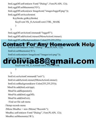 ItmLoggOff.setFont(new Font("Dialog", Font.PLAIN, 12));
ItmLoggOff.setMnemonic('O');
ItmLoggOff.setIcon(new ImageIcon("images/loggoff.png"));
ItmLoggOff.setAccelerator(
KeyStroke.getKeyStroke(
KeyEvent.VK_O,ActionEvent.CTRL_MASK
)
);
ItmLoggOff.setActionCommand("loggoff");
ItmLoggOff.addActionListener(JMenuActionListener);
ItmLoggOff.setBackground(new Color(255,255,255));
JMenuItem ItmExit = new JMenuItem("Exit");
ItmExit.setFont(new Font("Dialog", Font.PLAIN, 12));
ItmExit.setMnemonic('E');
ItmExit.setIcon(new ImageIcon("images/exit.png"));
ItmExit.setAccelerator(
KeyStroke.getKeyStroke(
KeyEvent.VK_E,ActionEvent.CTRL_MASK
)
);
ItmExit.setActionCommand("exit");
ItmExit.addActionListener(JMenuActionListener);
ItmExit.setBackground(new Color(255,255,255));
MnuFile.add(ItmLockApp);
MnuFile.addSeparator();
MnuFile.add(ItmLoggOff);
MnuFile.add(ItmExit);
//End set file sub menu
//Setup records menu
JMenu MnuRec = new JMenu("Records");
MnuRec.setFont(new Font("Dialog", Font.PLAIN, 12));
MnuRec.setMnemonic('R');
 