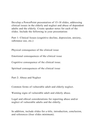Develop a PowerPoint presentation of 15-18 slides, addressing
clinical issues in the elderly and neglect and abuse of dependent
adults and the elderly. Create speaker notes for each of the
slides. Include the following in your presentation:
Part 1: Clinical Issues (cognitive decline, depression, anxiety,
substance use, etc.)
Physical consequence of the clinical issue
Emotional consequences of the clinical issue
Cognitive consequence of the clinical issue.
Spiritual consequences of the clinical issue
Part 2: Abuse and Neglect
Common forms of vulnerable adult and elderly neglect.
Warning signs of vulnerable adult and elderly abuse.
Legal and ethical considerations for reporting abuse and/or
neglect of vulnerable adults and the elderly.
In addition, include slides for a title, introduction, conclusion,
and references (four slides minimum).
 
