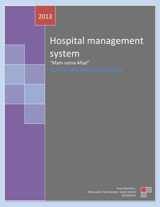 2013

Hospital management
system
“Mam uzma Afzal”

SOFTWARE PROCESS MODEL

Team Members:
Ateeq zada, Faraz tanveer, toseef ahmed
10/24/2013

 