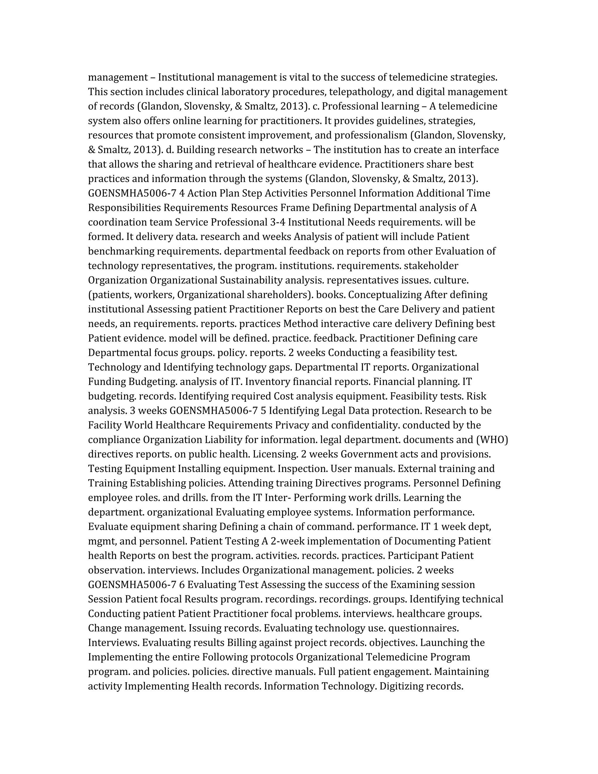 management – Institutional management is vital to the success of telemedicine strategies.
This section includes clinical laboratory procedures, telepathology, and digital management
of records (Glandon, Slovensky, & Smaltz, 2013). c. Professional learning – A telemedicine
system also offers online learning for practitioners. It provides guidelines, strategies,
resources that promote consistent improvement, and professionalism (Glandon, Slovensky,
& Smaltz, 2013). d. Building research networks – The institution has to create an interface
that allows the sharing and retrieval of healthcare evidence. Practitioners share best
practices and information through the systems (Glandon, Slovensky, & Smaltz, 2013).
GOENSMHA5006-7 4 Action Plan Step Activities Personnel Information Additional Time
Responsibilities Requirements Resources Frame Defining Departmental analysis of A
coordination team Service Professional 3-4 Institutional Needs requirements. will be
formed. It delivery data. research and weeks Analysis of patient will include Patient
benchmarking requirements. departmental feedback on reports from other Evaluation of
technology representatives, the program. institutions. requirements. stakeholder
Organization Organizational Sustainability analysis. representatives issues. culture.
(patients, workers, Organizational shareholders). books. Conceptualizing After defining
institutional Assessing patient Practitioner Reports on best the Care Delivery and patient
needs, an requirements. reports. practices Method interactive care delivery Defining best
Patient evidence. model will be defined. practice. feedback. Practitioner Defining care
Departmental focus groups. policy. reports. 2 weeks Conducting a feasibility test.
Technology and Identifying technology gaps. Departmental IT reports. Organizational
Funding Budgeting. analysis of IT. Inventory financial reports. Financial planning. IT
budgeting. records. Identifying required Cost analysis equipment. Feasibility tests. Risk
analysis. 3 weeks GOENSMHA5006-7 5 Identifying Legal Data protection. Research to be
Facility World Healthcare Requirements Privacy and confidentiality. conducted by the
compliance Organization Liability for information. legal department. documents and (WHO)
directives reports. on public health. Licensing. 2 weeks Government acts and provisions.
Testing Equipment Installing equipment. Inspection. User manuals. External training and
Training Establishing policies. Attending training Directives programs. Personnel Defining
employee roles. and drills. from the IT Inter- Performing work drills. Learning the
department. organizational Evaluating employee systems. Information performance.
Evaluate equipment sharing Defining a chain of command. performance. IT 1 week dept,
mgmt, and personnel. Patient Testing A 2-week implementation of Documenting Patient
health Reports on best the program. activities. records. practices. Participant Patient
observation. interviews. Includes Organizational management. policies. 2 weeks
GOENSMHA5006-7 6 Evaluating Test Assessing the success of the Examining session
Session Patient focal Results program. recordings. recordings. groups. Identifying technical
Conducting patient Patient Practitioner focal problems. interviews. healthcare groups.
Change management. Issuing records. Evaluating technology use. questionnaires.
Interviews. Evaluating results Billing against project records. objectives. Launching the
Implementing the entire Following protocols Organizational Telemedicine Program
program. and policies. policies. directive manuals. Full patient engagement. Maintaining
activity Implementing Health records. Information Technology. Digitizing records.
 