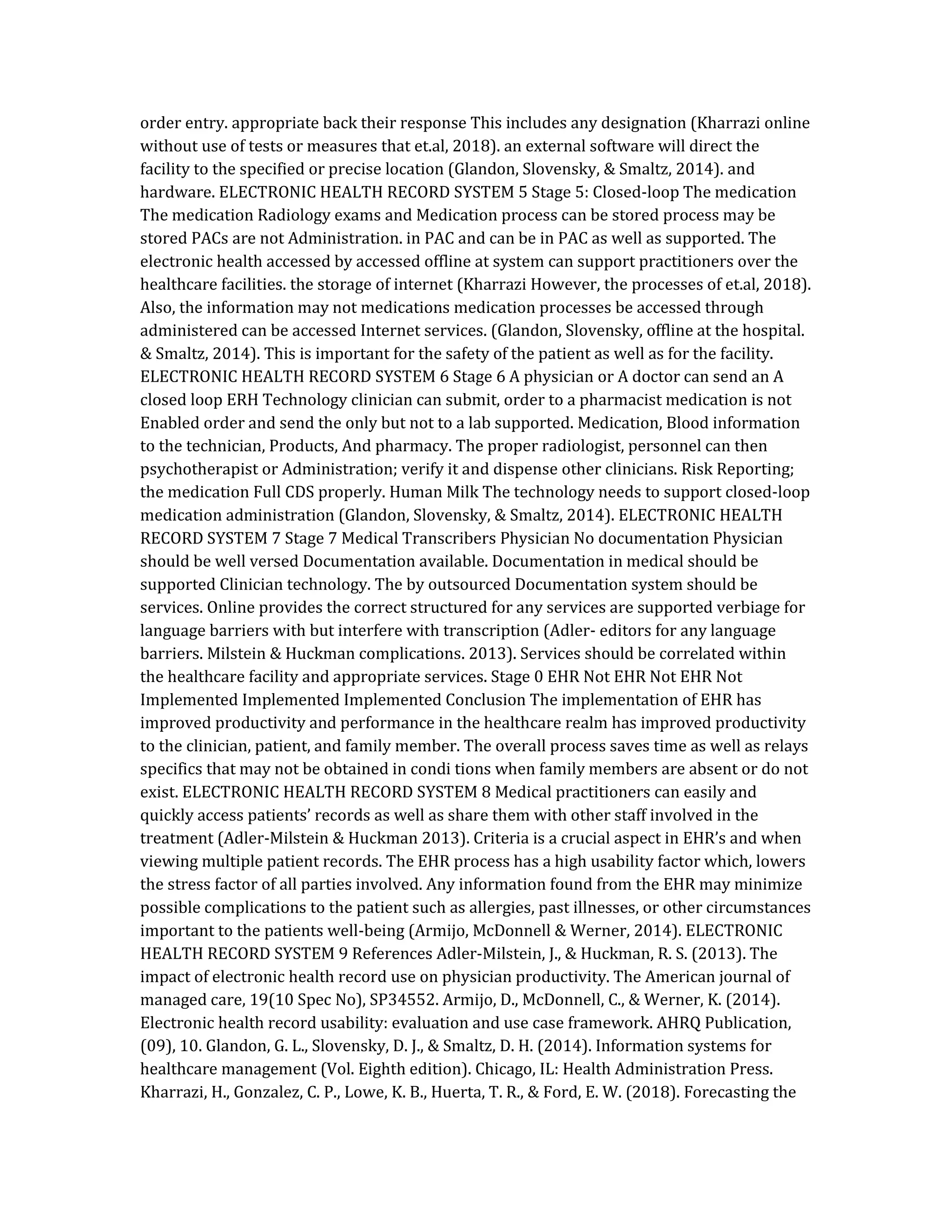 order entry. appropriate back their response This includes any designation (Kharrazi online
without use of tests or measures that et.al, 2018). an external software will direct the
facility to the specified or precise location (Glandon, Slovensky, & Smaltz, 2014). and
hardware. ELECTRONIC HEALTH RECORD SYSTEM 5 Stage 5: Closed-loop The medication
The medication Radiology exams and Medication process can be stored process may be
stored PACs are not Administration. in PAC and can be in PAC as well as supported. The
electronic health accessed by accessed offline at system can support practitioners over the
healthcare facilities. the storage of internet (Kharrazi However, the processes of et.al, 2018).
Also, the information may not medications medication processes be accessed through
administered can be accessed Internet services. (Glandon, Slovensky, offline at the hospital.
& Smaltz, 2014). This is important for the safety of the patient as well as for the facility.
ELECTRONIC HEALTH RECORD SYSTEM 6 Stage 6 A physician or A doctor can send an A
closed loop ERH Technology clinician can submit, order to a pharmacist medication is not
Enabled order and send the only but not to a lab supported. Medication, Blood information
to the technician, Products, And pharmacy. The proper radiologist, personnel can then
psychotherapist or Administration; verify it and dispense other clinicians. Risk Reporting;
the medication Full CDS properly. Human Milk The technology needs to support closed-loop
medication administration (Glandon, Slovensky, & Smaltz, 2014). ELECTRONIC HEALTH
RECORD SYSTEM 7 Stage 7 Medical Transcribers Physician No documentation Physician
should be well versed Documentation available. Documentation in medical should be
supported Clinician technology. The by outsourced Documentation system should be
services. Online provides the correct structured for any services are supported verbiage for
language barriers with but interfere with transcription (Adler- editors for any language
barriers. Milstein & Huckman complications. 2013). Services should be correlated within
the healthcare facility and appropriate services. Stage 0 EHR Not EHR Not EHR Not
Implemented Implemented Implemented Conclusion The implementation of EHR has
improved productivity and performance in the healthcare realm has improved productivity
to the clinician, patient, and family member. The overall process saves time as well as relays
specifics that may not be obtained in condi tions when family members are absent or do not
exist. ELECTRONIC HEALTH RECORD SYSTEM 8 Medical practitioners can easily and
quickly access patients’ records as well as share them with other staff involved in the
treatment (Adler-Milstein & Huckman 2013). Criteria is a crucial aspect in EHR’s and when
viewing multiple patient records. The EHR process has a high usability factor which, lowers
the stress factor of all parties involved. Any information found from the EHR may minimize
possible complications to the patient such as allergies, past illnesses, or other circumstances
important to the patients well-being (Armijo, McDonnell & Werner, 2014). ELECTRONIC
HEALTH RECORD SYSTEM 9 References Adler-Milstein, J., & Huckman, R. S. (2013). The
impact of electronic health record use on physician productivity. The American journal of
managed care, 19(10 Spec No), SP34552. Armijo, D., McDonnell, C., & Werner, K. (2014).
Electronic health record usability: evaluation and use case framework. AHRQ Publication,
(09), 10. Glandon, G. L., Slovensky, D. J., & Smaltz, D. H. (2014). Information systems for
healthcare management (Vol. Eighth edition). Chicago, IL: Health Administration Press.
Kharrazi, H., Gonzalez, C. P., Lowe, K. B., Huerta, T. R., & Ford, E. W. (2018). Forecasting the
 