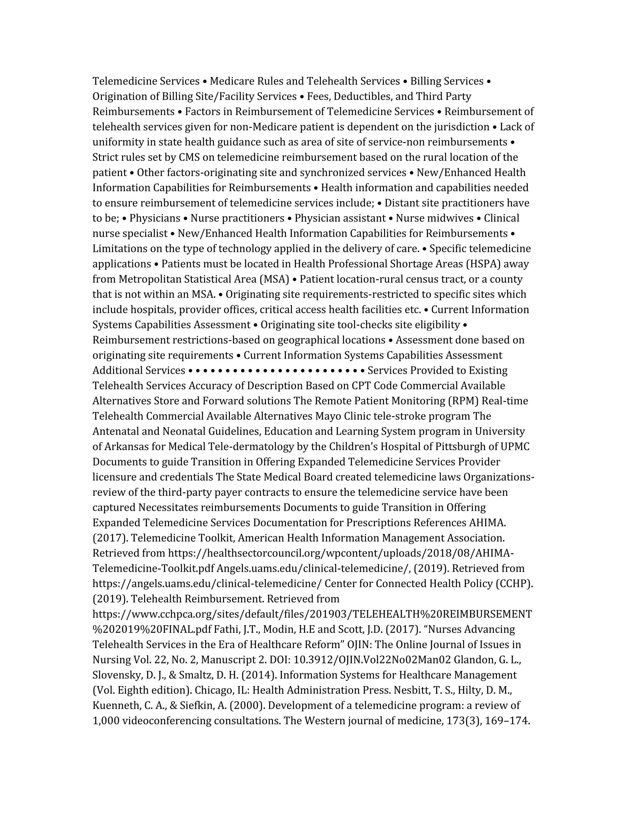 Telemedicine Services • Medicare Rules and Telehealth Services • Billing Services •
Origination of Billing Site/Facility Services • Fees, Deductibles, and Third Party
Reimbursements • Factors in Reimbursement of Telemedicine Services • Reimbursement of
telehealth services given for non-Medicare patient is dependent on the jurisdiction • Lack of
uniformity in state health guidance such as area of site of service-non reimbursements •
Strict rules set by CMS on telemedicine reimbursement based on the rural location of the
patient • Other factors-originating site and synchronized services • New/Enhanced Health
Information Capabilities for Reimbursements • Health information and capabilities needed
to ensure reimbursement of telemedicine services include; • Distant site practitioners have
to be; • Physicians • Nurse practitioners • Physician assistant • Nurse midwives • Clinical
nurse specialist • New/Enhanced Health Information Capabilities for Reimbursements •
Limitations on the type of technology applied in the delivery of care. • Specific telemedicine
applications • Patients must be located in Health Professional Shortage Areas (HSPA) away
from Metropolitan Statistical Area (MSA) • Patient location-rural census tract, or a county
that is not within an MSA. • Originating site requirements-restricted to specific sites which
include hospitals, provider offices, critical access health facilities etc. • Current Information
Systems Capabilities Assessment • Originating site tool-checks site eligibility •
Reimbursement restrictions-based on geographical locations • Assessment done based on
originating site requirements • Current Information Systems Capabilities Assessment
Additional Services • • • • • • • • • • • • • • • • • • • • • • • • Services Provided to Existing
Telehealth Services Accuracy of Description Based on CPT Code Commercial Available
Alternatives Store and Forward solutions The Remote Patient Monitoring (RPM) Real-time
Telehealth Commercial Available Alternatives Mayo Clinic tele-stroke program The
Antenatal and Neonatal Guidelines, Education and Learning System program in University
of Arkansas for Medical Tele-dermatology by the Children’s Hospital of Pittsburgh of UPMC
Documents to guide Transition in Offering Expanded Telemedicine Services Provider
licensure and credentials The State Medical Board created telemedicine laws Organizations-
review of the third-party payer contracts to ensure the telemedicine service have been
captured Necessitates reimbursements Documents to guide Transition in Offering
Expanded Telemedicine Services Documentation for Prescriptions References AHIMA.
(2017). Telemedicine Toolkit, American Health Information Management Association.
Retrieved from https://healthsectorcouncil.org/wpcontent/uploads/2018/08/AHIMA-
Telemedicine-Toolkit.pdf Angels.uams.edu/clinical-telemedicine/, (2019). Retrieved from
https://angels.uams.edu/clinical-telemedicine/ Center for Connected Health Policy (CCHP).
(2019). Telehealth Reimbursement. Retrieved from
https://www.cchpca.org/sites/default/files/201903/TELEHEALTH%20REIMBURSEMENT
%202019%20FINAL.pdf Fathi, J.T., Modin, H.E and Scott, J.D. (2017). “Nurses Advancing
Telehealth Services in the Era of Healthcare Reform” OJIN: The Online Journal of Issues in
Nursing Vol. 22, No. 2, Manuscript 2. DOI: 10.3912/OJIN.Vol22No02Man02 Glandon, G. L.,
Slovensky, D. J., & Smaltz, D. H. (2014). Information Systems for Healthcare Management
(Vol. Eighth edition). Chicago, IL: Health Administration Press. Nesbitt, T. S., Hilty, D. M.,
Kuenneth, C. A., & Siefkin, A. (2000). Development of a telemedicine program: a review of
1,000 videoconferencing consultations. The Western journal of medicine, 173(3), 169–174.
 