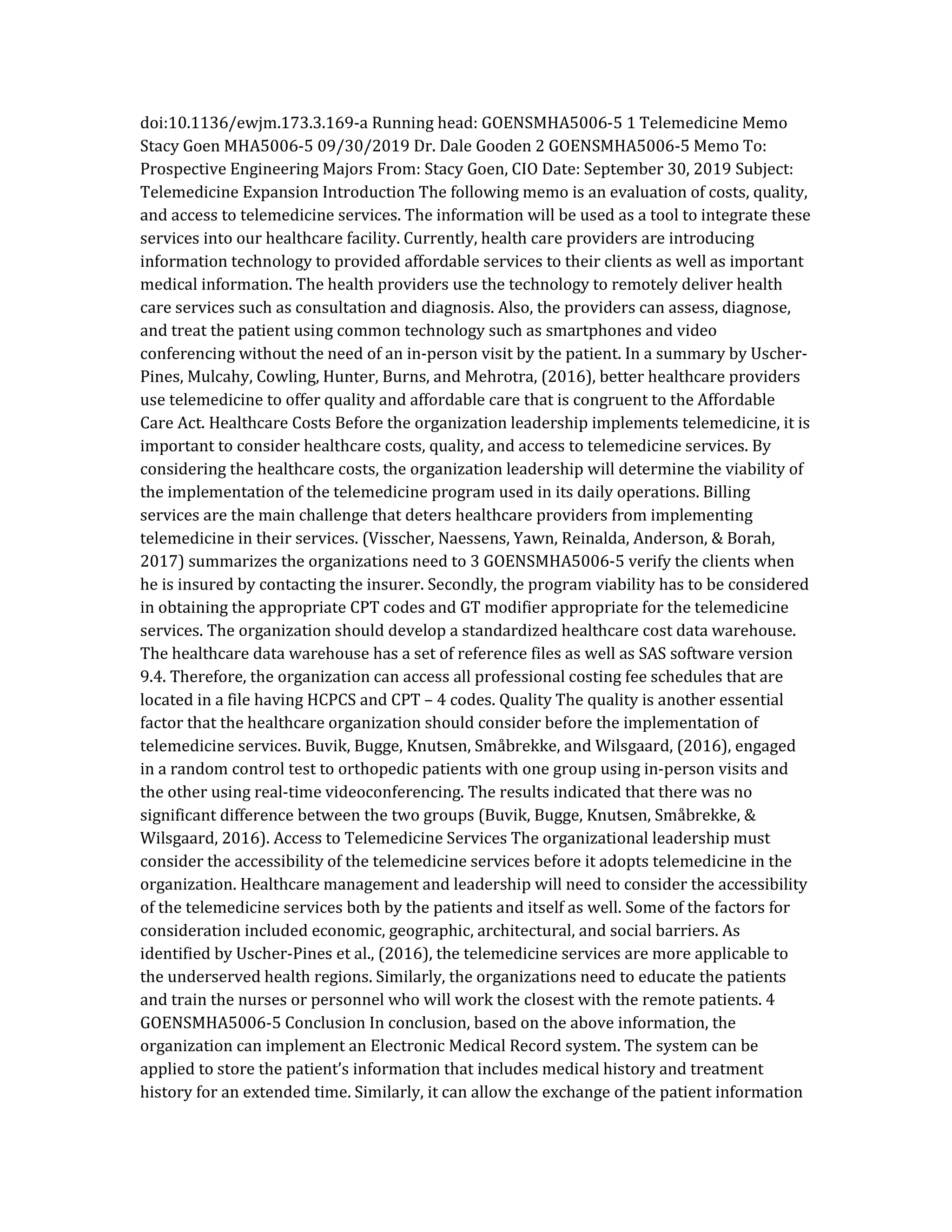 doi:10.1136/ewjm.173.3.169-a Running head: GOENSMHA5006-5 1 Telemedicine Memo
Stacy Goen MHA5006-5 09/30/2019 Dr. Dale Gooden 2 GOENSMHA5006-5 Memo To:
Prospective Engineering Majors From: Stacy Goen, CIO Date: September 30, 2019 Subject:
Telemedicine Expansion Introduction The following memo is an evaluation of costs, quality,
and access to telemedicine services. The information will be used as a tool to integrate these
services into our healthcare facility. Currently, health care providers are introducing
information technology to provided affordable services to their clients as well as important
medical information. The health providers use the technology to remotely deliver health
care services such as consultation and diagnosis. Also, the providers can assess, diagnose,
and treat the patient using common technology such as smartphones and video
conferencing without the need of an in-person visit by the patient. In a summary by Uscher-
Pines, Mulcahy, Cowling, Hunter, Burns, and Mehrotra, (2016), better healthcare providers
use telemedicine to offer quality and affordable care that is congruent to the Affordable
Care Act. Healthcare Costs Before the organization leadership implements telemedicine, it is
important to consider healthcare costs, quality, and access to telemedicine services. By
considering the healthcare costs, the organization leadership will determine the viability of
the implementation of the telemedicine program used in its daily operations. Billing
services are the main challenge that deters healthcare providers from implementing
telemedicine in their services. (Visscher, Naessens, Yawn, Reinalda, Anderson, & Borah,
2017) summarizes the organizations need to 3 GOENSMHA5006-5 verify the clients when
he is insured by contacting the insurer. Secondly, the program viability has to be considered
in obtaining the appropriate CPT codes and GT modifier appropriate for the telemedicine
services. The organization should develop a standardized healthcare cost data warehouse.
The healthcare data warehouse has a set of reference files as well as SAS software version
9.4. Therefore, the organization can access all professional costing fee schedules that are
located in a file having HCPCS and CPT – 4 codes. Quality The quality is another essential
factor that the healthcare organization should consider before the implementation of
telemedicine services. Buvik, Bugge, Knutsen, Småbrekke, and Wilsgaard, (2016), engaged
in a random control test to orthopedic patients with one group using in-person visits and
the other using real-time videoconferencing. The results indicated that there was no
significant difference between the two groups (Buvik, Bugge, Knutsen, Småbrekke, &
Wilsgaard, 2016). Access to Telemedicine Services The organizational leadership must
consider the accessibility of the telemedicine services before it adopts telemedicine in the
organization. Healthcare management and leadership will need to consider the accessibility
of the telemedicine services both by the patients and itself as well. Some of the factors for
consideration included economic, geographic, architectural, and social barriers. As
identified by Uscher-Pines et al., (2016), the telemedicine services are more applicable to
the underserved health regions. Similarly, the organizations need to educate the patients
and train the nurses or personnel who will work the closest with the remote patients. 4
GOENSMHA5006-5 Conclusion In conclusion, based on the above information, the
organization can implement an Electronic Medical Record system. The system can be
applied to store the patient’s information that includes medical history and treatment
history for an extended time. Similarly, it can allow the exchange of the patient information
 