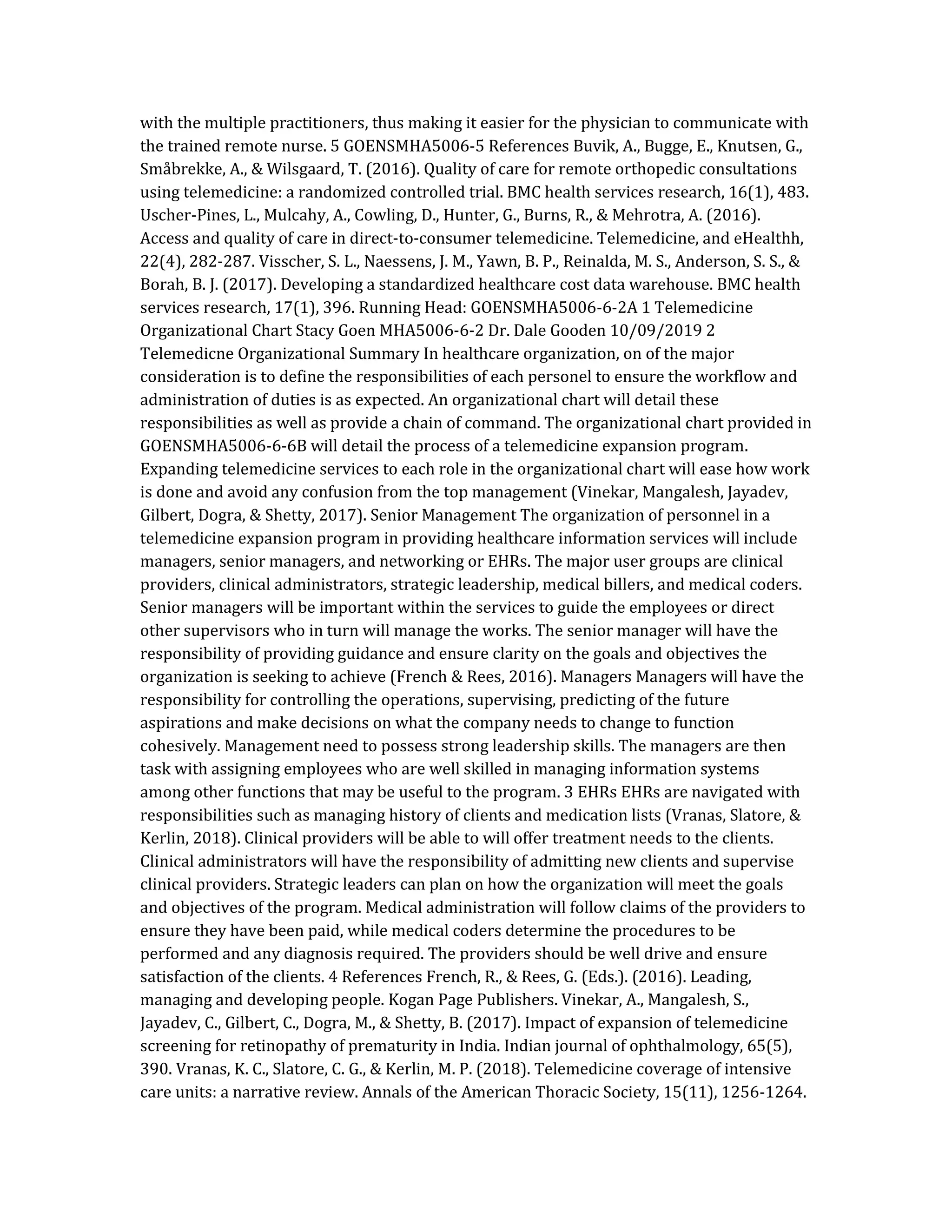 with the multiple practitioners, thus making it easier for the physician to communicate with
the trained remote nurse. 5 GOENSMHA5006-5 References Buvik, A., Bugge, E., Knutsen, G.,
Småbrekke, A., & Wilsgaard, T. (2016). Quality of care for remote orthopedic consultations
using telemedicine: a randomized controlled trial. BMC health services research, 16(1), 483.
Uscher-Pines, L., Mulcahy, A., Cowling, D., Hunter, G., Burns, R., & Mehrotra, A. (2016).
Access and quality of care in direct-to-consumer telemedicine. Telemedicine, and eHealthh,
22(4), 282-287. Visscher, S. L., Naessens, J. M., Yawn, B. P., Reinalda, M. S., Anderson, S. S., &
Borah, B. J. (2017). Developing a standardized healthcare cost data warehouse. BMC health
services research, 17(1), 396. Running Head: GOENSMHA5006-6-2A 1 Telemedicine
Organizational Chart Stacy Goen MHA5006-6-2 Dr. Dale Gooden 10/09/2019 2
Telemedicne Organizational Summary In healthcare organization, on of the major
consideration is to define the responsibilities of each personel to ensure the workflow and
administration of duties is as expected. An organizational chart will detail these
responsibilities as well as provide a chain of command. The organizational chart provided in
GOENSMHA5006-6-6B will detail the process of a telemedicine expansion program.
Expanding telemedicine services to each role in the organizational chart will ease how work
is done and avoid any confusion from the top management (Vinekar, Mangalesh, Jayadev,
Gilbert, Dogra, & Shetty, 2017). Senior Management The organization of personnel in a
telemedicine expansion program in providing healthcare information services will include
managers, senior managers, and networking or EHRs. The major user groups are clinical
providers, clinical administrators, strategic leadership, medical billers, and medical coders.
Senior managers will be important within the services to guide the employees or direct
other supervisors who in turn will manage the works. The senior manager will have the
responsibility of providing guidance and ensure clarity on the goals and objectives the
organization is seeking to achieve (French & Rees, 2016). Managers Managers will have the
responsibility for controlling the operations, supervising, predicting of the future
aspirations and make decisions on what the company needs to change to function
cohesively. Management need to possess strong leadership skills. The managers are then
task with assigning employees who are well skilled in managing information systems
among other functions that may be useful to the program. 3 EHRs EHRs are navigated with
responsibilities such as managing history of clients and medication lists (Vranas, Slatore, &
Kerlin, 2018). Clinical providers will be able to will offer treatment needs to the clients.
Clinical administrators will have the responsibility of admitting new clients and supervise
clinical providers. Strategic leaders can plan on how the organization will meet the goals
and objectives of the program. Medical administration will follow claims of the providers to
ensure they have been paid, while medical coders determine the procedures to be
performed and any diagnosis required. The providers should be well drive and ensure
satisfaction of the clients. 4 References French, R., & Rees, G. (Eds.). (2016). Leading,
managing and developing people. Kogan Page Publishers. Vinekar, A., Mangalesh, S.,
Jayadev, C., Gilbert, C., Dogra, M., & Shetty, B. (2017). Impact of expansion of telemedicine
screening for retinopathy of prematurity in India. Indian journal of ophthalmology, 65(5),
390. Vranas, K. C., Slatore, C. G., & Kerlin, M. P. (2018). Telemedicine coverage of intensive
care units: a narrative review. Annals of the American Thoracic Society, 15(11), 1256-1264.
 