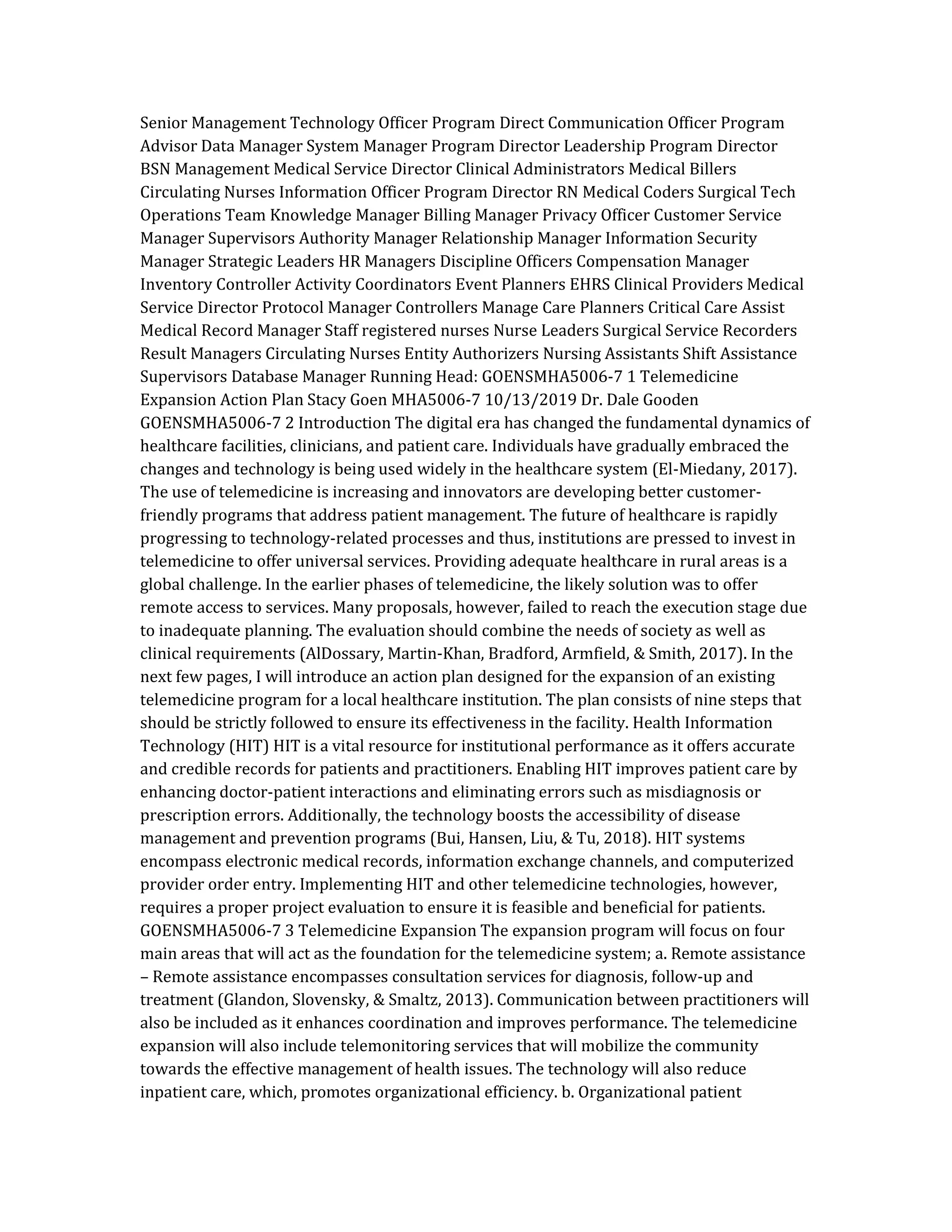 Senior Management Technology Officer Program Direct Communication Officer Program
Advisor Data Manager System Manager Program Director Leadership Program Director
BSN Management Medical Service Director Clinical Administrators Medical Billers
Circulating Nurses Information Officer Program Director RN Medical Coders Surgical Tech
Operations Team Knowledge Manager Billing Manager Privacy Officer Customer Service
Manager Supervisors Authority Manager Relationship Manager Information Security
Manager Strategic Leaders HR Managers Discipline Officers Compensation Manager
Inventory Controller Activity Coordinators Event Planners EHRS Clinical Providers Medical
Service Director Protocol Manager Controllers Manage Care Planners Critical Care Assist
Medical Record Manager Staff registered nurses Nurse Leaders Surgical Service Recorders
Result Managers Circulating Nurses Entity Authorizers Nursing Assistants Shift Assistance
Supervisors Database Manager Running Head: GOENSMHA5006-7 1 Telemedicine
Expansion Action Plan Stacy Goen MHA5006-7 10/13/2019 Dr. Dale Gooden
GOENSMHA5006-7 2 Introduction The digital era has changed the fundamental dynamics of
healthcare facilities, clinicians, and patient care. Individuals have gradually embraced the
changes and technology is being used widely in the healthcare system (El-Miedany, 2017).
The use of telemedicine is increasing and innovators are developing better customer-
friendly programs that address patient management. The future of healthcare is rapidly
progressing to technology-related processes and thus, institutions are pressed to invest in
telemedicine to offer universal services. Providing adequate healthcare in rural areas is a
global challenge. In the earlier phases of telemedicine, the likely solution was to offer
remote access to services. Many proposals, however, failed to reach the execution stage due
to inadequate planning. The evaluation should combine the needs of society as well as
clinical requirements (AlDossary, Martin-Khan, Bradford, Armfield, & Smith, 2017). In the
next few pages, I will introduce an action plan designed for the expansion of an existing
telemedicine program for a local healthcare institution. The plan consists of nine steps that
should be strictly followed to ensure its effectiveness in the facility. Health Information
Technology (HIT) HIT is a vital resource for institutional performance as it offers accurate
and credible records for patients and practitioners. Enabling HIT improves patient care by
enhancing doctor-patient interactions and eliminating errors such as misdiagnosis or
prescription errors. Additionally, the technology boosts the accessibility of disease
management and prevention programs (Bui, Hansen, Liu, & Tu, 2018). HIT systems
encompass electronic medical records, information exchange channels, and computerized
provider order entry. Implementing HIT and other telemedicine technologies, however,
requires a proper project evaluation to ensure it is feasible and beneficial for patients.
GOENSMHA5006-7 3 Telemedicine Expansion The expansion program will focus on four
main areas that will act as the foundation for the telemedicine system; a. Remote assistance
– Remote assistance encompasses consultation services for diagnosis, follow-up and
treatment (Glandon, Slovensky, & Smaltz, 2013). Communication between practitioners will
also be included as it enhances coordination and improves performance. The telemedicine
expansion will also include telemonitoring services that will mobilize the community
towards the effective management of health issues. The technology will also reduce
inpatient care, which, promotes organizational efficiency. b. Organizational patient
 