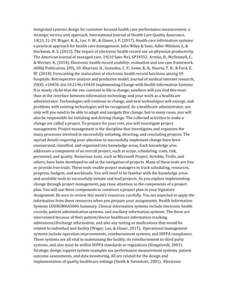Integrated systems design for customer focused health care performance measurement: a
strategic service unit approach. International Journal of Health Care Quality Assurance,
14(1), 21-29. Wager, K. A., Lee, F. W., & Glaser, J. P. (2017). Health care information systems:
a practical approach for health care management. John Wiley & Sons. Adler-Milstein, J., &
Huckman, R. S. (2013). The impact of electronic health record use on physician productivity.
The American journal of managed care, 19(10 Spec No), SP34552. Armijo, D., McDonnell, C.,
& Werner, K. (2014). Electronic health record usability: evaluation and use case framework.
AHRQ Publication, (09), 10. Kharrazi, H., Gonzalez, C. P., Lowe, K. B., Huerta, T. R., & Ford, E.
W. (2018). Forecasting the maturation of electronic health record functions among US
hospitals: Retrospective analysis and predictive model. Journal of medical internet research,
20(8), e10458. doi:10.2196/10458 Implementing Change with Health Information Systems
It is nearly cliché that the one constant in life is change; nowhere will you find this truer
than at the interface between information technology and your work as a healthcare
administrator. Technologies will continue to change, and new technologies will emerge, and
problems with existing technologies will be recognized. As a healthcare administrator, not
only will you need to be able to adapt and navigate this change, but in many cases, you will
also be responsible for initiating and driving change. The collected activities to make a
change are called a project. To prepare for your role, you will investigate project
management. Project management is the discipline that investigates and organizes the
many processes involved in successfully initiating, directing, and concluding projects. The
myriad details requiring your attention to successfully implement change have been
enumerated, classified, and organized into knowledge areas. Each knowledge area
addresses a component of an overall project, such as scope, scheduling, costs, risk,
personnel, and quality. Numerous tools, such as Microsoft Project, Airtable, Trello, and
others, have been developed to aid in the navigation of projects. Many of these tools are free
or provide free trials. These tools enable project managers to track scheduling, resources,
progress, budgets, and workloads. You will need to be familiar with the knowledge areas
and available tools to successfully initiate and lead projects. As you explore implementing
change through project management, pay close attention to the components of a project
plan. You will use these components to construct a project plan in your Signature
Assignment. Be sure to review this week’s resources carefully. You are expected to apply the
information from these resources when you prepare your assignments. Health Information
Systems GOENSMHA5006 Summary Clinical information systems include electronic health
records, patient administration systems, and ancillary information systems. The three are
interrelated because of their patient/doctor healthcare information tracking,
admissions/discharge information, and also any testing or medications that would be
related to individual and facility (Wager, Lee, & Glaser, 2017). Operational management
systems include operation improvements, reimbursement systems, and HIPPA compliance.
These systems are all vital to maintaining the facility, its reimbursement to third party
systems, and also must be within HIPPA standards or regulations (Kongstvedt, 2001).
Strategic design support system examples are performance measurement systems, patient
outcome assessments, and data monitoring. All are related for the design and
implementation of quality healthcare settings (Smith & Swinehart, 2001). Electronic
 