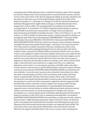 networking and e-health applications have a multitude of systems in place. Three examples
provided are billing, claims, and processing systems, structured delivery systems, and web
services. Each system relies on the other for appropriate billing, processing, and delivery for
the patient as well as the success of the facility (Glandon, Smaltz, & Slovensky, 2013).
References Glandon, G. L., Slovensky, D. J., & Smaltz, D. H. (2014). Information Systems for
Healthcare Management (Vol. Eighth edition). Chicago, IL: Health Administration Press
Kongstvedt, P. R. (Ed.). (2001). The managed health care handbook. Jones & Bartlett
Learning. Smith, A. E., & Swinehart, K. D. (2001). Integrated systems design for customer
focused health care performance measurement: a strategic service unit approach.
International Journal of Health Care Quality Assurance, 14(1), 21-29. Wager, K. A., Lee, F. W.,
& Glaser, J. P. (2017). Health care information systems: a practical approach for health care
management. John Wiley & Sons. Running Head: GOENSMHA5006-2 1 Electronic Health
Record System Stacy Goen MHA5006-2 09/09/2019 Dr. Dale Gooden ELECTRONIC
HEALTH RECORD SYSTEM 2 Electronic health record system Criteria Excellence 60 points
Acceptable 40 points Unacceptable 0 points Stage 1: Laboratory, Test orders/results and
Test orders/results can Online transmission Pharmacy, and pharmacy orders can be
electronically sent of labs/radiology Radiology Results. be electronically to the lab but
multiple results or pharmacy The EHR should be transmitted to lab lab results can only be
orders are not equipped to support technicians. Multiple viewed at the same supported. the
real-time lab test results and time using external transmission of lab other diagnose can be
software. test results, pharmacy viewed without the orders and other need to export to
diagnoses to clinicians external software (Kharrazi, Gonzalez, Lowe, Huerta, & Ford, 2018).
Stage 2: Clinical All orders and results here is a single oracle There is no single Data
Repository can be stored in a to view patients repository and (CDR). single cache where
records. However, clinicians have to log The EHR should have clinicians can log in clinicians
cannot into several systems ELECTRONIC HEALTH RECORD SYSTEM one clinical data and
view all details. 3 access the entire repertory where all patient’s data without test orders,
lab results, viewing multiple and other orders are clinicians of the written and stored
patient. to patient details. (Glandon, Slovensky, & Smaltz, 2014). Stage 3: Nursing All
nursing orders, Nursing Nursing Documentation and past, present, and documentation is
documentation is not Security. future assessments, supported online but supported. EHR
should be able to tasks, can be they cannot be support any nursing recorded. Nursing
reconciled and documentation. documentation is systematically be Documentation
supported online. retrieved without an includes notifications Includes admission external
software and and reminders on such processing, patient as allergies, info, and care.
prescriptions use, or Documentation protocols (Glandon, typically performed Slovensky, &
Smaltz, by nursing is on-line 2014). such as: admission processing, H&P, care hardware.
ELECTRONIC HEALTH RECORD SYSTEM 4 documentation, nursing orders & tasks related to
RX & procedure, e-MAR, discharge planning etc. Stage 4: Physician’s orders can Physician
orders can Computerized Computerized be entered be transmitted physician order entry
Physician Order electronically and the electronically to not supported. Entry (CPOE). The
instructions of the nurses, pharmacists EHR should be also to practitioners sent and
laboratory but support automated online to the nurses or nurses cannot send physician
 