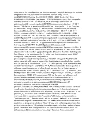 maturation of electronic health record functions among US hospitals: Retrospective analysis
and predictive model. Journal of medical internet research, 20(8), e10458.
doi:10.2196/10458 Running Head: GOENSMHA5006-4 1 SQL Queries Stacy Goen
MHA5006-4 09/22/2019 Dr. Dale Gooden 2 GOENSMHA5006-4 A query that recreates list
of distinct patients. SELECT DISTINCT dob, FROM patients JOIN encounters ON
patients.patient_id=encounters.patient_id WHERE encounters.start_datetime>=20-01-01
Patients Table Patient_id Name Date of Birth 001 Stacy Watts Jan 04 1992 002 Cindy Lou
Jan 04 1992 003 Bailey Blue July 26 1980 Encounters Table Encounter_id Patient_id
Procedure_id Start_dateTime End_dateTime 1001 001 2002 01-04-2019 01-04-2019
0900hrs 1100hrs 01-04-2019 01-04-2019 1400hrs 1800hrs 02-12-2019 02-12-2019
1000hrs 1430hrs 1002 1003 001 003 2003 2004 GOENSMHA5006-4 The query SELECT
dob FROM patient JOIN encounters ON patients.patient_id=encounters.patient_id Returns a
single row of each patient date of birth Date of Birth Jan 04 1992 Jan 04 1992 July 26 1980
However, when SELECT DISTINCT is applied in the following query, we end up with the
following: SELECT DISTINCT dob, FROM patients JOIN encounters ON
patients.patient_id=encounters.patient_id WHERE encounters.start_datetime>=20-01-01 3
GOENSMHA5006-4 We end up with: Date of Birth Jan 04 1992 July 26 1980 List the names
of patients for each procedure type (by billing code). The output should list the billing code
first, followed by the patient name. Sort by billing code first, then patient name. SELECT
billing_code, FROM procedure JOIN patient ON
procedure.procedure_id=patient.procedure_id ORDER BY billing_code ASC ORDER BY
patient_name ASC table_name: procedure. List the distinct procedure labels for a provider
with the specialty of “dermatologist”. SELECT DISTINCT specialty, FROM providers WHERE
specialty. “dermatologist” 4 GOENSMHA5006-4 /* the explanation for the first question is
elaborate enough to enable one to follow through question three*/ Produce a count of
procedure types for each provider specialty. SELECT specialty COUNT (*), procedure_count
FROM providers INNER JOIN provider.procedure ON procedure_id = provider_id GROUP BY
Procedure_types ORDER BY Procedure_count ASC; List the names and addresses of all
patients who have had an encounter with a provider licensed in California SELECT
encounter_id, patient_id, provider_id FROM encounters INNER JOIN patients ON
encounters.encounters_id=patients.encounters_id INNER JOIN providers ON
encounters.encounters_id=providers.encounters_id WHERE
providers.licensed_CALIFORNIA /* The INNER JOIN as the keyword in this case selects all
rows from the three tables (patients, encounters and providers). Since there is a match
among the columns provided by the selected primary keys (encounters_id, patients_id and
providers_id), all columns from each of the three 5 GOENSMHA5006-4 tables can be
referenced. If there are records in the “encounters” table that do not have matches in
“patients or providers”, these encounters will not be shown*/ 6 • Impact of an Expanded
Telemedicine Program – POWERPOINT OUTLINE • • • • • Overview Telemedicine-clinical
application of giving care at a distance Primary driving force- enhancing access to medical
services in the rural areas Telemedicine-boosted the quality of local care leading to better
patient satisfaction Wide variety of services and applications that use email, video and
different types of telecommunications technology • Factors in Reimbursement of
 