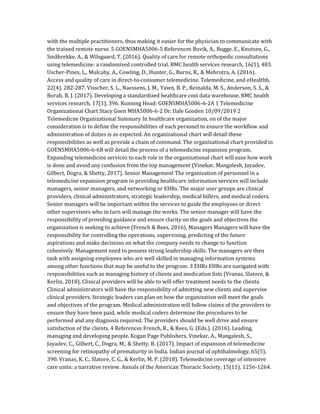 with the multiple practitioners, thus making it easier for the physician to communicate with
the trained remote nurse. 5 GOENSMHA5006-5 References Buvik, A., Bugge, E., Knutsen, G.,
Småbrekke, A., & Wilsgaard, T. (2016). Quality of care for remote orthopedic consultations
using telemedicine: a randomized controlled trial. BMC health services research, 16(1), 483.
Uscher-Pines, L., Mulcahy, A., Cowling, D., Hunter, G., Burns, R., & Mehrotra, A. (2016).
Access and quality of care in direct-to-consumer telemedicine. Telemedicine, and eHealthh,
22(4), 282-287. Visscher, S. L., Naessens, J. M., Yawn, B. P., Reinalda, M. S., Anderson, S. S., &
Borah, B. J. (2017). Developing a standardized healthcare cost data warehouse. BMC health
services research, 17(1), 396. Running Head: GOENSMHA5006-6-2A 1 Telemedicine
Organizational Chart Stacy Goen MHA5006-6-2 Dr. Dale Gooden 10/09/2019 2
Telemedicne Organizational Summary In healthcare organization, on of the major
consideration is to define the responsibilities of each personel to ensure the workflow and
administration of duties is as expected. An organizational chart will detail these
responsibilities as well as provide a chain of command. The organizational chart provided in
GOENSMHA5006-6-6B will detail the process of a telemedicine expansion program.
Expanding telemedicine services to each role in the organizational chart will ease how work
is done and avoid any confusion from the top management (Vinekar, Mangalesh, Jayadev,
Gilbert, Dogra, & Shetty, 2017). Senior Management The organization of personnel in a
telemedicine expansion program in providing healthcare information services will include
managers, senior managers, and networking or EHRs. The major user groups are clinical
providers, clinical administrators, strategic leadership, medical billers, and medical coders.
Senior managers will be important within the services to guide the employees or direct
other supervisors who in turn will manage the works. The senior manager will have the
responsibility of providing guidance and ensure clarity on the goals and objectives the
organization is seeking to achieve (French & Rees, 2016). Managers Managers will have the
responsibility for controlling the operations, supervising, predicting of the future
aspirations and make decisions on what the company needs to change to function
cohesively. Management need to possess strong leadership skills. The managers are then
task with assigning employees who are well skilled in managing information systems
among other functions that may be useful to the program. 3 EHRs EHRs are navigated with
responsibilities such as managing history of clients and medication lists (Vranas, Slatore, &
Kerlin, 2018). Clinical providers will be able to will offer treatment needs to the clients.
Clinical administrators will have the responsibility of admitting new clients and supervise
clinical providers. Strategic leaders can plan on how the organization will meet the goals
and objectives of the program. Medical administration will follow claims of the providers to
ensure they have been paid, while medical coders determine the procedures to be
performed and any diagnosis required. The providers should be well drive and ensure
satisfaction of the clients. 4 References French, R., & Rees, G. (Eds.). (2016). Leading,
managing and developing people. Kogan Page Publishers. Vinekar, A., Mangalesh, S.,
Jayadev, C., Gilbert, C., Dogra, M., & Shetty, B. (2017). Impact of expansion of telemedicine
screening for retinopathy of prematurity in India. Indian journal of ophthalmology, 65(5),
390. Vranas, K. C., Slatore, C. G., & Kerlin, M. P. (2018). Telemedicine coverage of intensive
care units: a narrative review. Annals of the American Thoracic Society, 15(11), 1256-1264.
 
