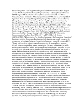 Senior Management Technology Officer Program Direct Communication Officer Program
Advisor Data Manager System Manager Program Director Leadership Program Director
BSN Management Medical Service Director Clinical Administrators Medical Billers
Circulating Nurses Information Officer Program Director RN Medical Coders Surgical Tech
Operations Team Knowledge Manager Billing Manager Privacy Officer Customer Service
Manager Supervisors Authority Manager Relationship Manager Information Security
Manager Strategic Leaders HR Managers Discipline Officers Compensation Manager
Inventory Controller Activity Coordinators Event Planners EHRS Clinical Providers Medical
Service Director Protocol Manager Controllers Manage Care Planners Critical Care Assist
Medical Record Manager Staff registered nurses Nurse Leaders Surgical Service Recorders
Result Managers Circulating Nurses Entity Authorizers Nursing Assistants Shift Assistance
Supervisors Database Manager Running Head: GOENSMHA5006-7 1 Telemedicine
Expansion Action Plan Stacy Goen MHA5006-7 10/13/2019 Dr. Dale Gooden
GOENSMHA5006-7 2 Introduction The digital era has changed the fundamental dynamics of
healthcare facilities, clinicians, and patient care. Individuals have gradually embraced the
changes and technology is being used widely in the healthcare system (El-Miedany, 2017).
The use of telemedicine is increasing and innovators are developing better customer-
friendly programs that address patient management. The future of healthcare is rapidly
progressing to technology-related processes and thus, institutions are pressed to invest in
telemedicine to offer universal services. Providing adequate healthcare in rural areas is a
global challenge. In the earlier phases of telemedicine, the likely solution was to offer
remote access to services. Many proposals, however, failed to reach the execution stage due
to inadequate planning. The evaluation should combine the needs of society as well as
clinical requirements (AlDossary, Martin-Khan, Bradford, Armfield, & Smith, 2017). In the
next few pages, I will introduce an action plan designed for the expansion of an existing
telemedicine program for a local healthcare institution. The plan consists of nine steps that
should be strictly followed to ensure its effectiveness in the facility. Health Information
Technology (HIT) HIT is a vital resource for institutional performance as it offers accurate
and credible records for patients and practitioners. Enabling HIT improves patient care by
enhancing doctor-patient interactions and eliminating errors such as misdiagnosis or
prescription errors. Additionally, the technology boosts the accessibility of disease
management and prevention programs (Bui, Hansen, Liu, & Tu, 2018). HIT systems
encompass electronic medical records, information exchange channels, and computerized
provider order entry. Implementing HIT and other telemedicine technologies, however,
requires a proper project evaluation to ensure it is feasible and beneficial for patients.
GOENSMHA5006-7 3 Telemedicine Expansion The expansion program will focus on four
main areas that will act as the foundation for the telemedicine system; a. Remote assistance
– Remote assistance encompasses consultation services for diagnosis, follow-up and
treatment (Glandon, Slovensky, & Smaltz, 2013). Communication between practitioners will
also be included as it enhances coordination and improves performance. The telemedicine
expansion will also include telemonitoring services that will mobilize the community
towards the effective management of health issues. The technology will also reduce
inpatient care, which, promotes organizational efficiency. b. Organizational patient
 