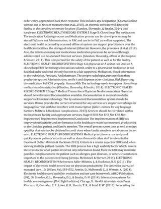 order entry. appropriate back their response This includes any designation (Kharrazi online
without use of tests or measures that et.al, 2018). an external software will direct the
facility to the specified or precise location (Glandon, Slovensky, & Smaltz, 2014). and
hardware. ELECTRONIC HEALTH RECORD SYSTEM 5 Stage 5: Closed-loop The medication
The medication Radiology exams and Medication process can be stored process may be
stored PACs are not Administration. in PAC and can be in PAC as well as supported. The
electronic health accessed by accessed offline at system can support practitioners over the
healthcare facilities. the storage of internet (Kharrazi However, the processes of et.al, 2018).
Also, the information may not medications medication processes be accessed through
administered can be accessed Internet services. (Glandon, Slovensky, offline at the hospital.
& Smaltz, 2014). This is important for the safety of the patient as well as for the facility.
ELECTRONIC HEALTH RECORD SYSTEM 6 Stage 6 A physician or A doctor can send an A
closed loop ERH Technology clinician can submit, order to a pharmacist medication is not
Enabled order and send the only but not to a lab supported. Medication, Blood information
to the technician, Products, And pharmacy. The proper radiologist, personnel can then
psychotherapist or Administration; verify it and dispense other clinicians. Risk Reporting;
the medication Full CDS properly. Human Milk The technology needs to support closed-loop
medication administration (Glandon, Slovensky, & Smaltz, 2014). ELECTRONIC HEALTH
RECORD SYSTEM 7 Stage 7 Medical Transcribers Physician No documentation Physician
should be well versed Documentation available. Documentation in medical should be
supported Clinician technology. The by outsourced Documentation system should be
services. Online provides the correct structured for any services are supported verbiage for
language barriers with but interfere with transcription (Adler- editors for any language
barriers. Milstein & Huckman complications. 2013). Services should be correlated within
the healthcare facility and appropriate services. Stage 0 EHR Not EHR Not EHR Not
Implemented Implemented Implemented Conclusion The implementation of EHR has
improved productivity and performance in the healthcare realm has improved productivity
to the clinician, patient, and family member. The overall process saves time as well as relays
specifics that may not be obtained in condi tions when family members are absent or do not
exist. ELECTRONIC HEALTH RECORD SYSTEM 8 Medical practitioners can easily and
quickly access patients’ records as well as share them with other staff involved in the
treatment (Adler-Milstein & Huckman 2013). Criteria is a crucial aspect in EHR’s and when
viewing multiple patient records. The EHR process has a high usability factor which, lowers
the stress factor of all parties involved. Any information found from the EHR may minimize
possible complications to the patient such as allergies, past illnesses, or other circumstances
important to the patients well-being (Armijo, McDonnell & Werner, 2014). ELECTRONIC
HEALTH RECORD SYSTEM 9 References Adler-Milstein, J., & Huckman, R. S. (2013). The
impact of electronic health record use on physician productivity. The American journal of
managed care, 19(10 Spec No), SP34552. Armijo, D., McDonnell, C., & Werner, K. (2014).
Electronic health record usability: evaluation and use case framework. AHRQ Publication,
(09), 10. Glandon, G. L., Slovensky, D. J., & Smaltz, D. H. (2014). Information systems for
healthcare management (Vol. Eighth edition). Chicago, IL: Health Administration Press.
Kharrazi, H., Gonzalez, C. P., Lowe, K. B., Huerta, T. R., & Ford, E. W. (2018). Forecasting the
 